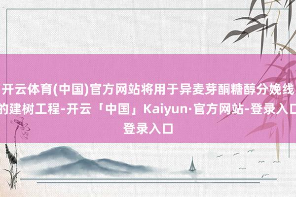 开云体育(中国)官方网站将用于异麦芽酮糖醇分娩线的建树工程-开云「中国」Kaiyun·官方网站-登录入口