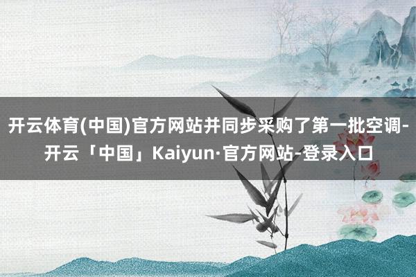 开云体育(中国)官方网站并同步采购了第一批空调-开云「中国」Kaiyun·官方网站-登录入口