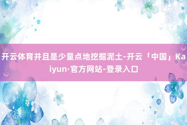 开云体育并且是少量点地挖掘泥土-开云「中国」Kaiyun·官方网站-登录入口