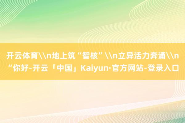 开云体育\n地上筑“智核”\n立异活力奔涌\n“你好-开云「中国」Kaiyun·官方网站-登录入口