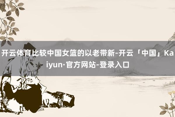 开云体育比较中国女篮的以老带新-开云「中国」Kaiyun·官方网站-登录入口