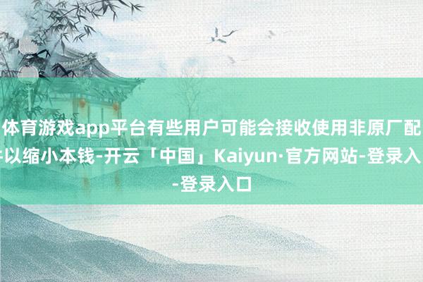 体育游戏app平台有些用户可能会接收使用非原厂配件以缩小本钱-开云「中国」Kaiyun·官方网站-登录入口