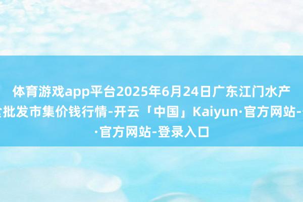 体育游戏app平台2025年6月24日广东江门水产冻品副食批发市集价钱行情-开云「中国」Kaiyun·官方网站-登录入口