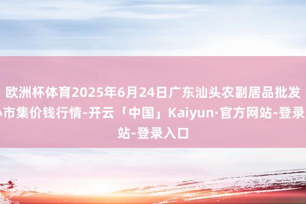 欧洲杯体育2025年6月24日广东汕头农副居品批发中心市集价钱行情-开云「中国」Kaiyun·官方网站-登录入口