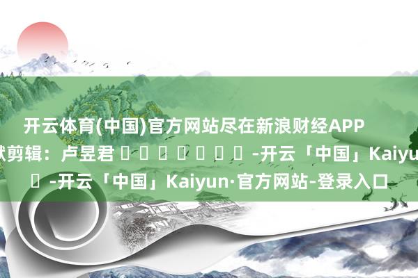 开云体育(中国)官方网站尽在新浪财经APP            						包袱剪辑：卢昱君 							-开云「中国」Kaiyun·官方网站-登录入口