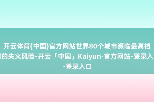 开云体育(中国)官方网站世界80个城市濒临最高档别的失火风险-开云「中国」Kaiyun·官方网站-登录入口
