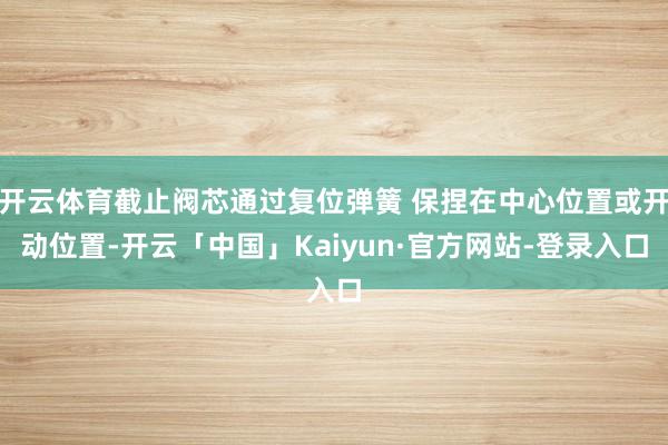 开云体育截止阀芯通过复位弹簧 保捏在中心位置或开动位置-开云「中国」Kaiyun·官方网站-登录入口