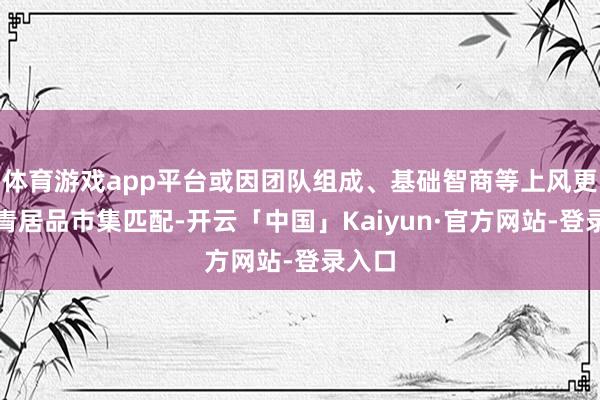 体育游戏app平台或因团队组成、基础智商等上风更易杀青居品市集匹配-开云「中国」Kaiyun·官方网站-登录入口
