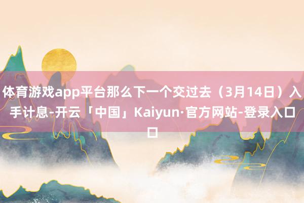 体育游戏app平台那么下一个交过去（3月14日）入手计息-开云「中国」Kaiyun·官方网站-登录入口