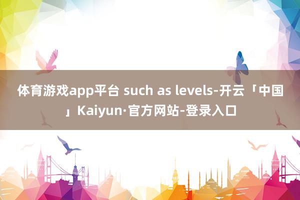 体育游戏app平台 such as levels-开云「中国」Kaiyun·官方网站-登录入口