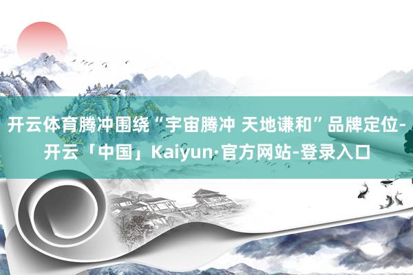开云体育腾冲围绕“宇宙腾冲 天地谦和”品牌定位-开云「中国」Kaiyun·官方网站-登录入口
