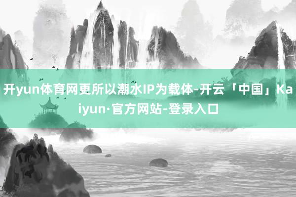 开yun体育网更所以潮水IP为载体-开云「中国」Kaiyun·官方网站-登录入口