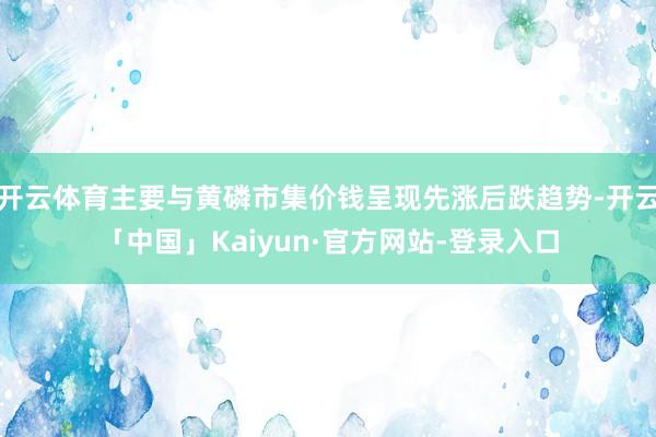 开云体育主要与黄磷市集价钱呈现先涨后跌趋势-开云「中国」Kaiyun·官方网站-登录入口