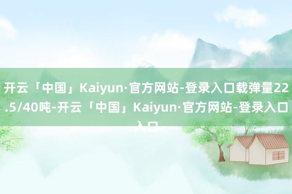 开云「中国」Kaiyun·官方网站-登录入口载弹量22.5/40吨-开云「中国」Kaiyun·官方网站-登录入口