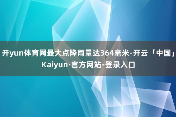 开yun体育网最大点降雨量达364毫米-开云「中国」Kaiyun·官方网站-登录入口