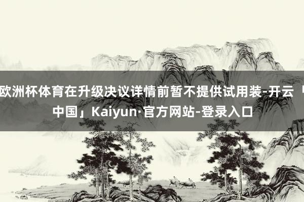欧洲杯体育在升级决议详情前暂不提供试用装-开云「中国」Kaiyun·官方网站-登录入口