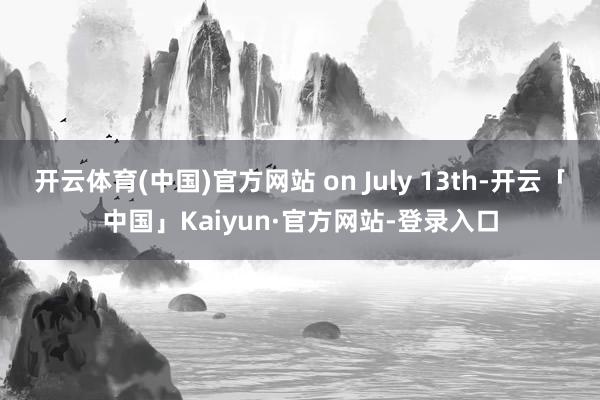 开云体育(中国)官方网站 on July 13th-开云「中国」Kaiyun·官方网站-登录入口
