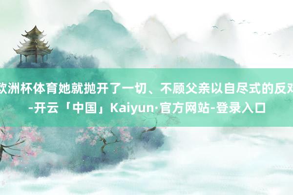 欧洲杯体育她就抛开了一切、不顾父亲以自尽式的反对-开云「中国」Kaiyun·官方网站-登录入口