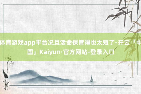 体育游戏app平台况且活命保管得也太短了-开云「中国」Kaiyun·官方网站-登录入口