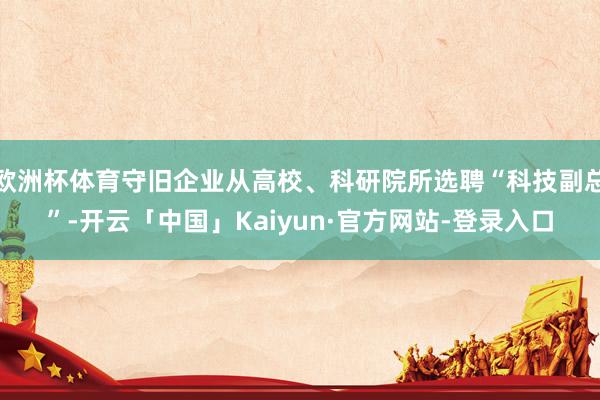 欧洲杯体育守旧企业从高校、科研院所选聘“科技副总”-开云「中国」Kaiyun·官方网站-登录入口