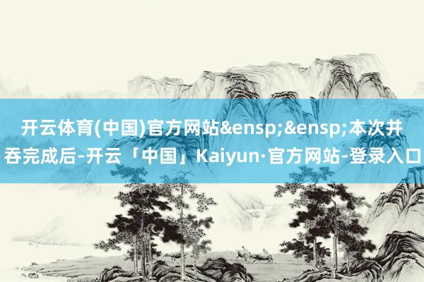 开云体育(中国)官方网站&ensp;&ensp;本次并吞完成后-开云「中国」Kaiyun·官方网站-登录入口