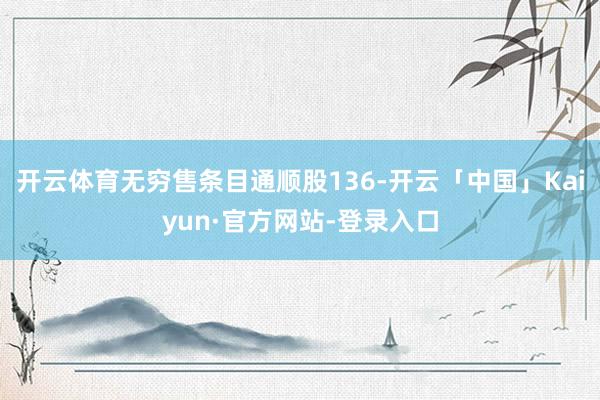 开云体育无穷售条目通顺股136-开云「中国」Kaiyun·官方网站-登录入口