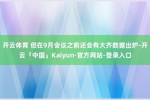 开云体育 但在9月会议之前还会有大齐数据出炉-开云「中国」Kaiyun·官方网站-登录入口