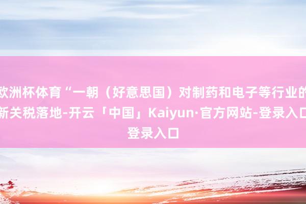 欧洲杯体育“一朝(好意思国)对制药和电子等行业的新关税落地-开云「中国」Kaiyun·官方网站-登录入口