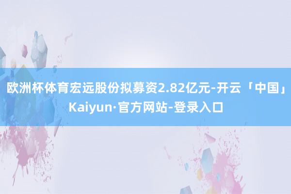 欧洲杯体育宏远股份拟募资2.82亿元-开云「中国」Kaiyun·官方网站-登录入口