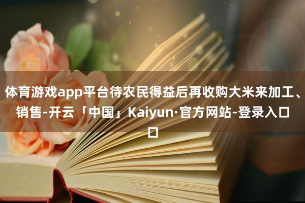 体育游戏app平台待农民得益后再收购大米来加工、销售-开云「中国」Kaiyun·官方网站-登录入口