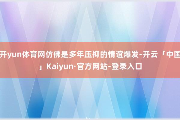 开yun体育网仿佛是多年压抑的情谊爆发-开云「中国」Kaiyun·官方网站-登录入口