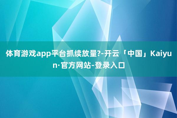 体育游戏app平台抓续放量?-开云「中国」Kaiyun·官方网站-登录入口