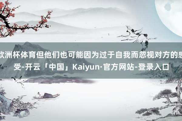 欧洲杯体育但他们也可能因为过于自我而忽视对方的感受-开云「中国」Kaiyun·官方网站-登录入口