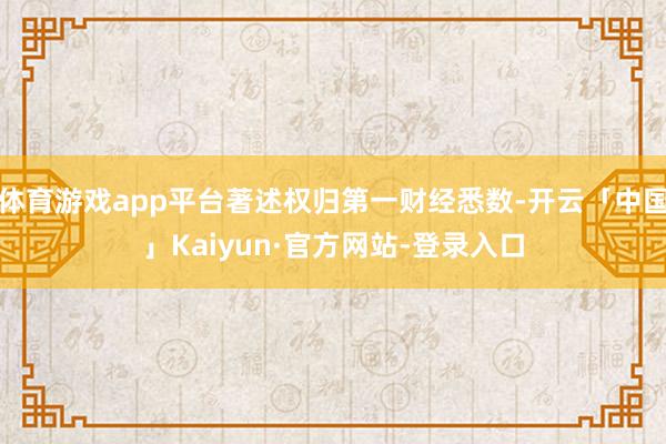 体育游戏app平台著述权归第一财经悉数-开云「中国」Kaiyun·官方网站-登录入口