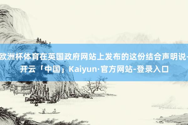 欧洲杯体育在英国政府网站上发布的这份结合声明说-开云「中国」Kaiyun·官方网站-登录入口