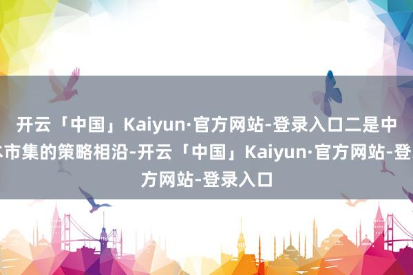 开云「中国」Kaiyun·官方网站-登录入口二是中国老本市集的策略相沿-开云「中国」Kaiyun·官方网站-登录入口