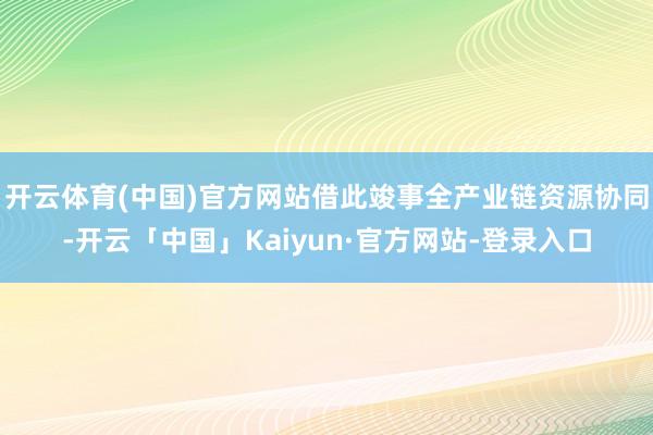 开云体育(中国)官方网站借此竣事全产业链资源协同-开云「中国」Kaiyun·官方网站-登录入口