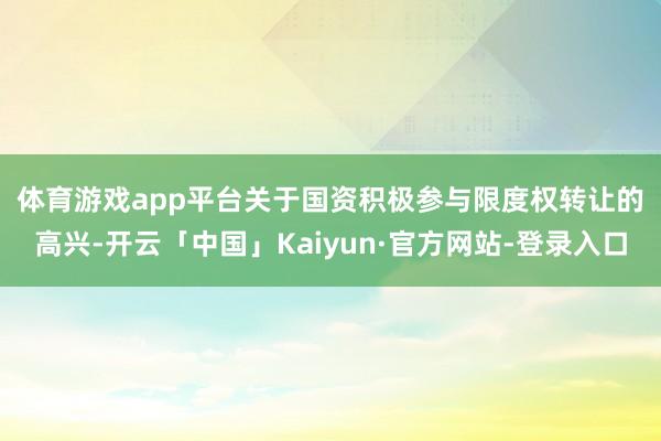 体育游戏app平台　　关于国资积极参与限度权转让的高兴-开云「中国」Kaiyun·官方网站-登录入口