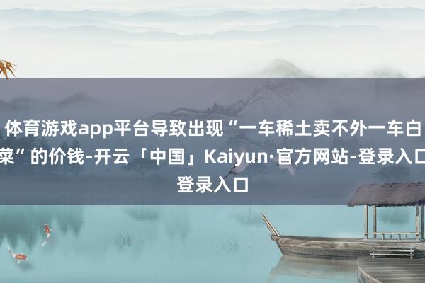 体育游戏app平台导致出现“一车稀土卖不外一车白菜”的价钱-开云「中国」Kaiyun·官方网站-登录入口