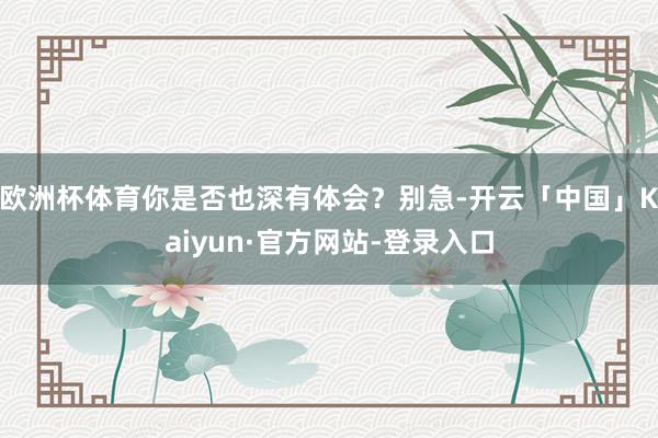 欧洲杯体育你是否也深有体会？别急-开云「中国」Kaiyun·官方网站-登录入口