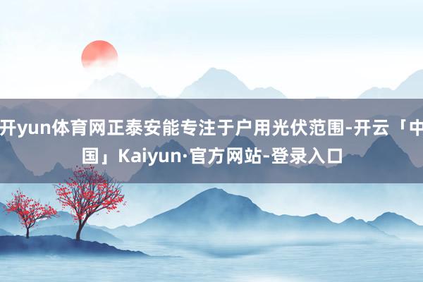 开yun体育网正泰安能专注于户用光伏范围-开云「中国」Kaiyun·官方网站-登录入口