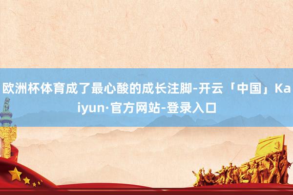欧洲杯体育成了最心酸的成长注脚-开云「中国」Kaiyun·官方网站-登录入口