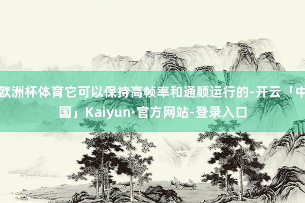欧洲杯体育它可以保持高帧率和通顺运行的-开云「中国」Kaiyun·官方网站-登录入口