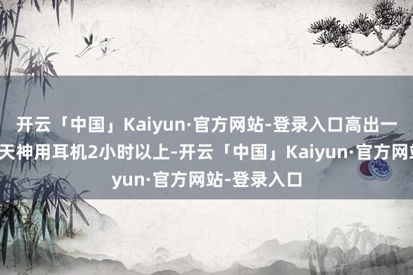开云「中国」Kaiyun·官方网站-登录入口高出一半的用户每天神用耳机2小时以上-开云「中国」Kaiyun·官方网站-登录入口