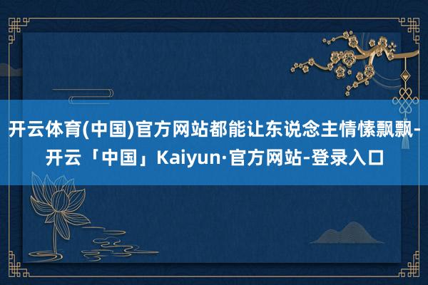 开云体育(中国)官方网站都能让东说念主情愫飘飘-开云「中国」Kaiyun·官方网站-登录入口