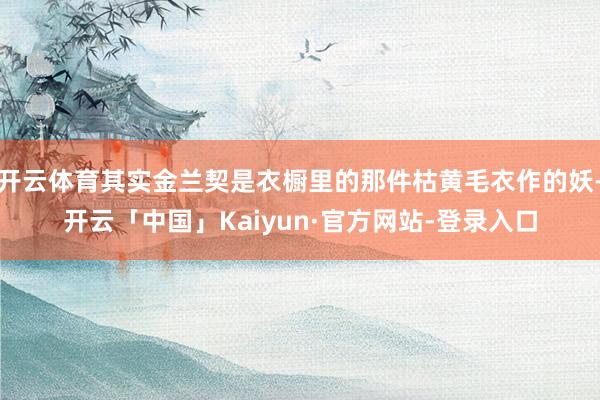 开云体育其实金兰契是衣橱里的那件枯黄毛衣作的妖-开云「中国」Kaiyun·官方网站-登录入口