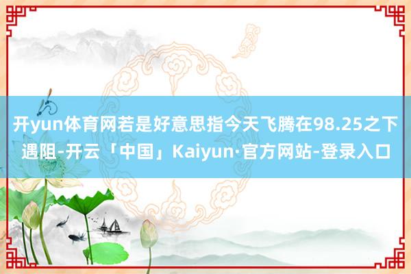 开yun体育网若是好意思指今天飞腾在98.25之下遇阻-开云「中国」Kaiyun·官方网站-登录入口