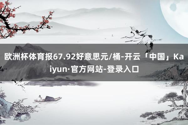 欧洲杯体育报67.92好意思元/桶-开云「中国」Kaiyun·官方网站-登录入口