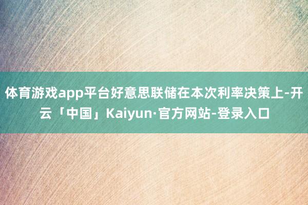 体育游戏app平台好意思联储在本次利率决策上-开云「中国」Kaiyun·官方网站-登录入口