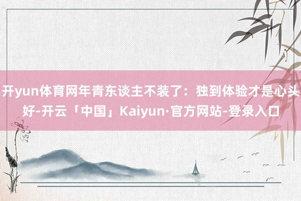 开yun体育网年青东谈主不装了：独到体验才是心头好-开云「中国」Kaiyun·官方网站-登录入口